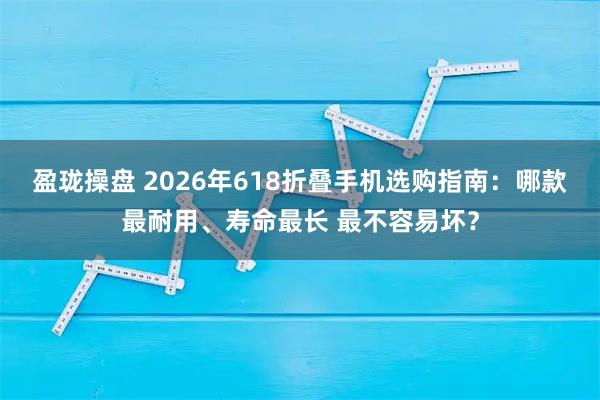 盈珑操盘 2026年618折叠手机选购指南：哪款最耐用、寿命最长 最不容易坏？