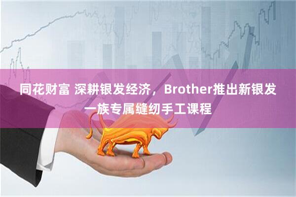同花财富 深耕银发经济，Brother推出新银发一族专属缝纫手工课程