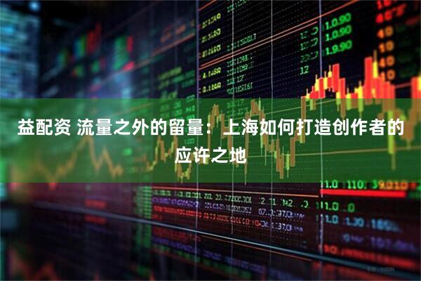 益配资 流量之外的留量：上海如何打造创作者的应许之地