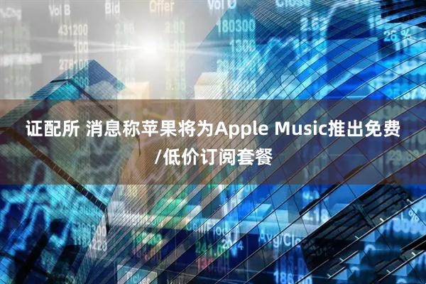 证配所 消息称苹果将为Apple Music推出免费/低价订阅套餐