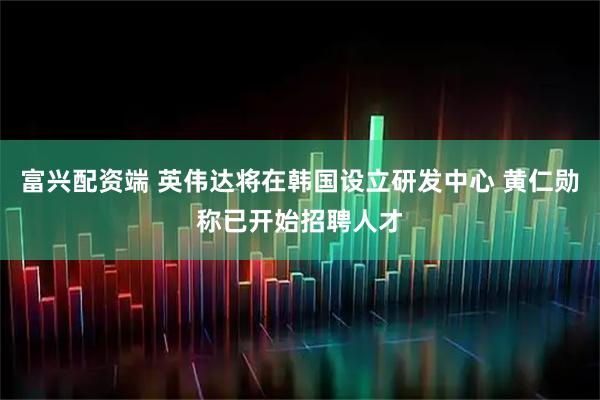 富兴配资端 英伟达将在韩国设立研发中心 黄仁勋称已开始招聘人才