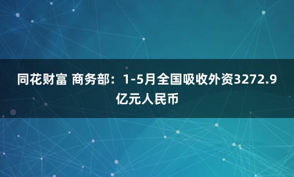 同花财富 商务部：1-5月全国吸收外资3272.9亿元人民币